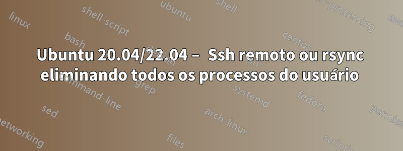 Ubuntu 20.04/22.04 – Ssh remoto ou rsync eliminando todos os processos do usuário