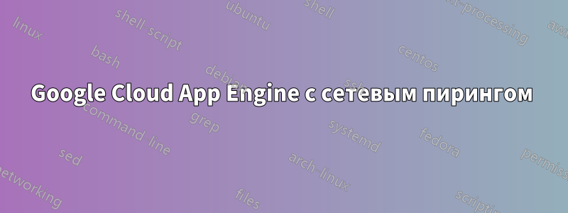 Google Cloud App Engine с сетевым пирингом