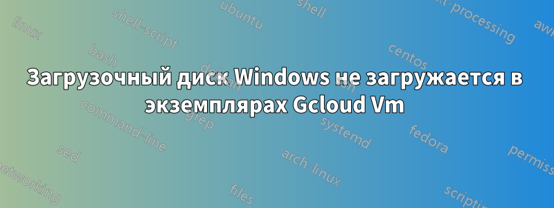 Загрузочный диск Windows не загружается в экземплярах Gcloud Vm