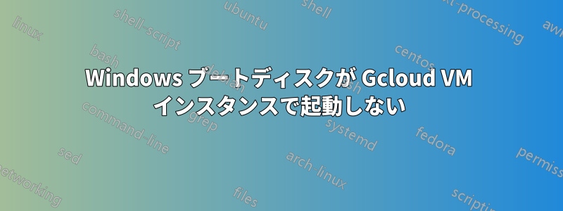 Windows ブートディスクが Gcloud VM インスタンスで起動しない