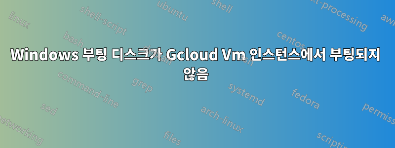 Windows 부팅 디스크가 Gcloud Vm 인스턴스에서 부팅되지 않음