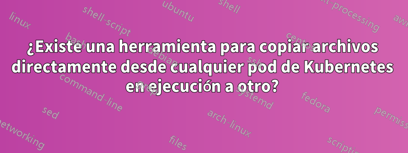 ¿Existe una herramienta para copiar archivos directamente desde cualquier pod de Kubernetes en ejecución a otro?