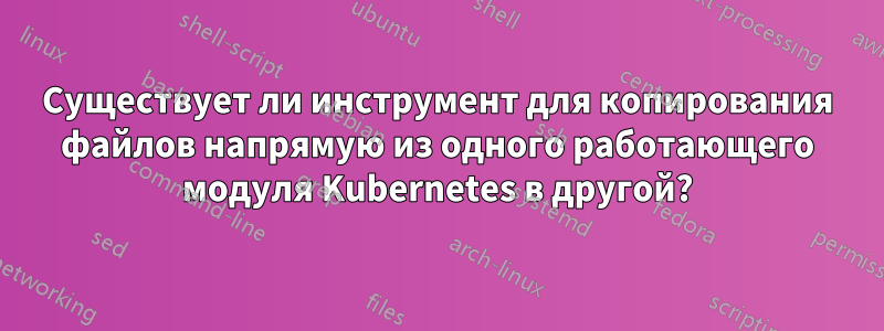 Существует ли инструмент для копирования файлов напрямую из одного работающего модуля Kubernetes в другой?