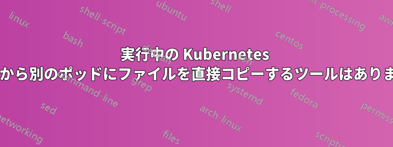 実行中の Kubernetes ポッドから別のポッドにファイルを直接コピーするツールはありますか?