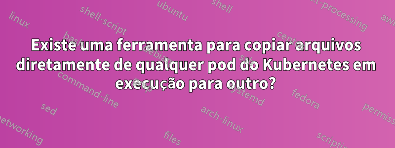 Existe uma ferramenta para copiar arquivos diretamente de qualquer pod do Kubernetes em execução para outro?