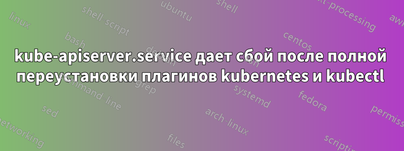 kube-apiserver.service дает сбой после полной переустановки плагинов kubernetes и kubectl