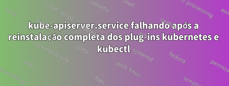 kube-apiserver.service falhando após a reinstalação completa dos plug-ins kubernetes e kubectl
