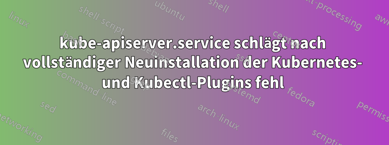 kube-apiserver.service schlägt nach vollständiger Neuinstallation der Kubernetes- und Kubectl-Plugins fehl