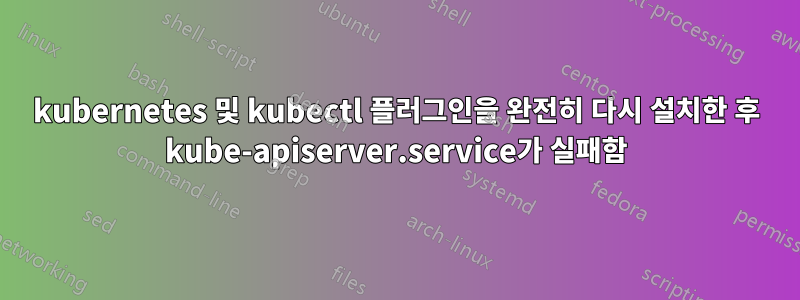 kubernetes 및 kubectl 플러그인을 완전히 다시 설치한 후 kube-apiserver.service가 실패함