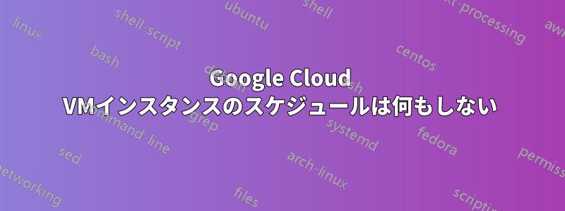Google Cloud VMインスタンスのスケジュールは何もしない