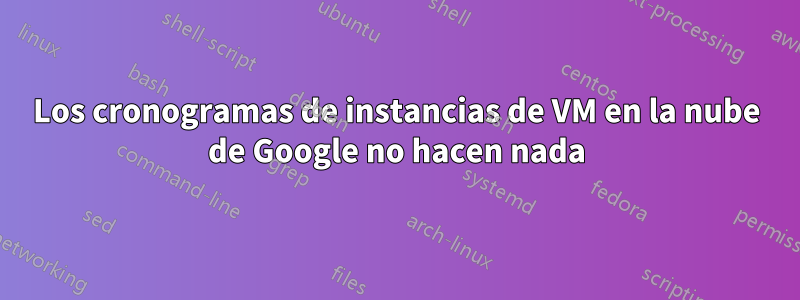 Los cronogramas de instancias de VM en la nube de Google no hacen nada