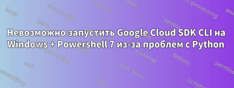 Невозможно запустить Google Cloud SDK CLI на Windows + Powershell 7 из-за проблем с Python