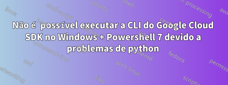 Não é possível executar a CLI do Google Cloud SDK no Windows + Powershell 7 devido a problemas de python