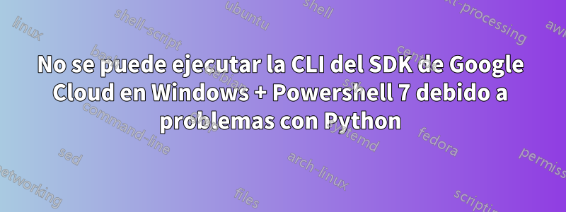 No se puede ejecutar la CLI del SDK de Google Cloud en Windows + Powershell 7 debido a problemas con Python