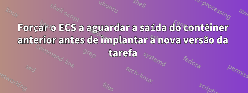 Forçar o ECS a aguardar a saída do contêiner anterior antes de implantar a nova versão da tarefa