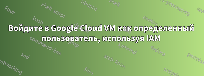 Войдите в Google Cloud VM как определенный пользователь, используя IAM