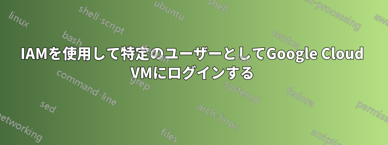 IAMを使用して特定のユーザーとしてGoogle Cloud VMにログインする