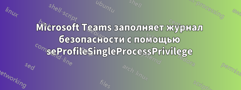 Microsoft Teams заполняет журнал безопасности с помощью seProfileSingleProcessPrivilege