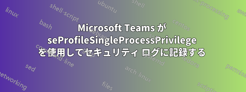 Microsoft Teams が seProfileSingleProcessPrivilege を使用してセキュリティ ログに記録する