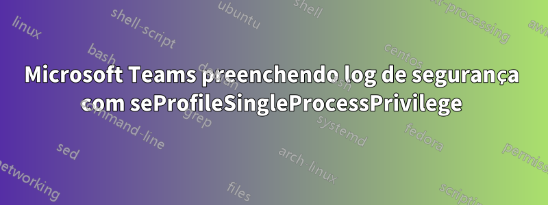 Microsoft Teams preenchendo log de segurança com seProfileSingleProcessPrivilege