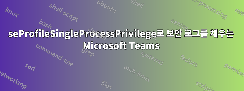 seProfileSingleProcessPrivilege로 보안 로그를 채우는 Microsoft Teams