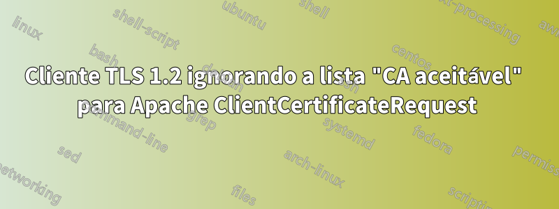 Cliente TLS 1.2 ignorando a lista "CA aceitável" para Apache ClientCertificateRequest