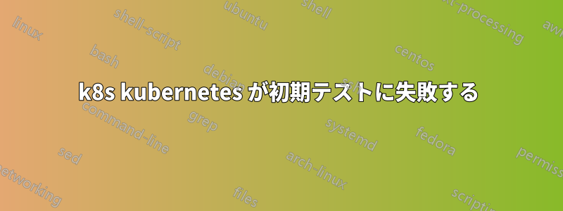 k8s kubernetes が初期テストに失敗する