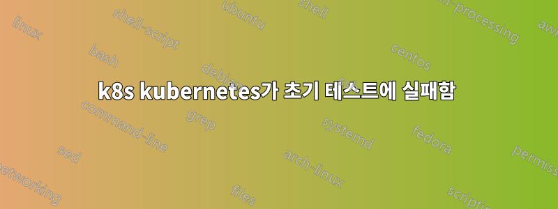 k8s kubernetes가 초기 테스트에 실패함