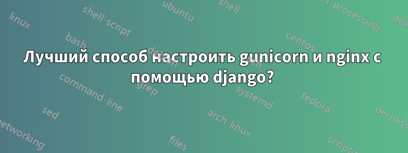 Лучший способ настроить gunicorn и nginx с помощью django?