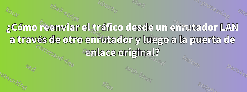 ¿Cómo reenviar el tráfico desde un enrutador LAN a través de otro enrutador y luego a la puerta de enlace original?