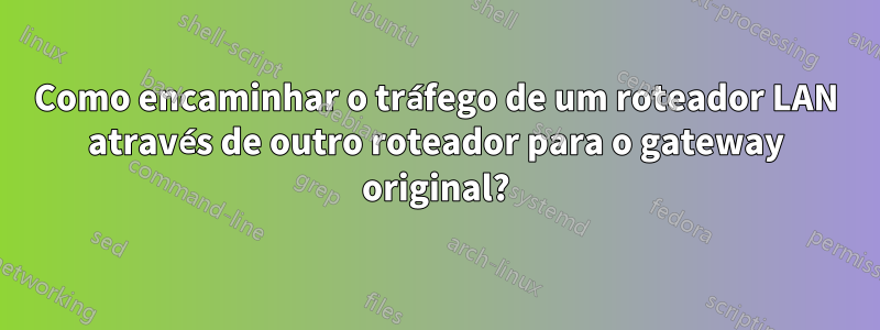 Como encaminhar o tráfego de um roteador LAN através de outro roteador para o gateway original?