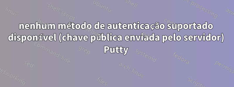 nenhum método de autenticação suportado disponível (chave pública enviada pelo servidor) Putty