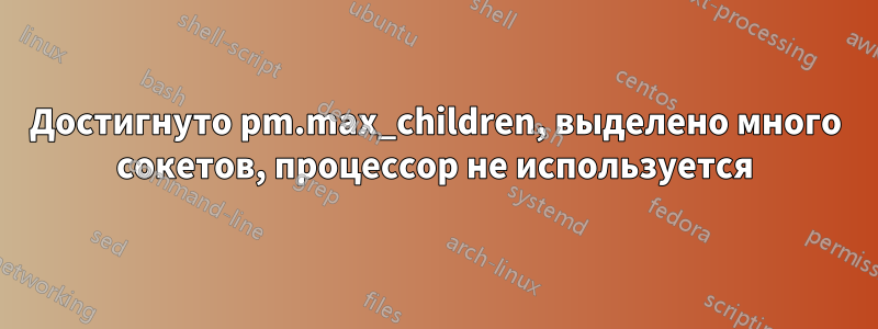 Достигнуто pm.max_children, выделено много сокетов, процессор не используется