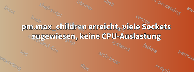 pm.max_children erreicht, viele Sockets zugewiesen, keine CPU-Auslastung