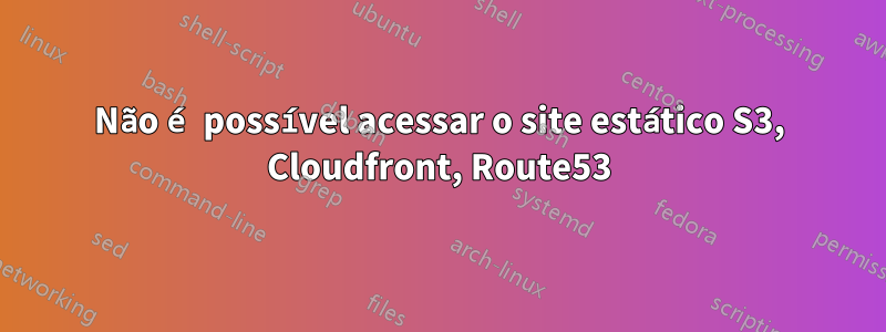 Não é possível acessar o site estático S3, Cloudfront, Route53