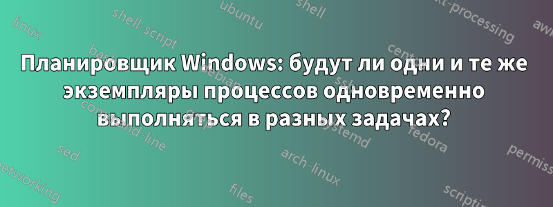 Планировщик Windows: будут ли одни и те же экземпляры процессов одновременно выполняться в разных задачах?