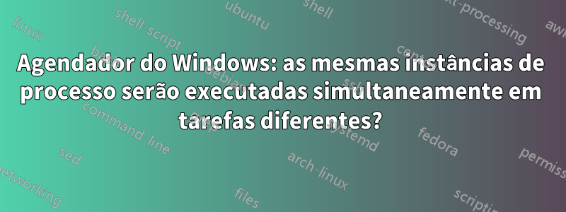 Agendador do Windows: as mesmas instâncias de processo serão executadas simultaneamente em tarefas diferentes?