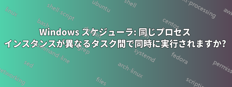 Windows スケジューラ: 同じプロセス インスタンスが異なるタスク間で同時に実行されますか?