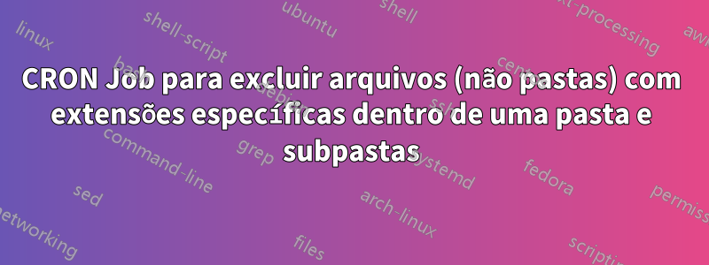 CRON Job para excluir arquivos (não pastas) com extensões específicas dentro de uma pasta e subpastas