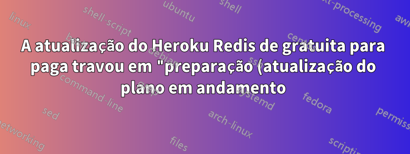 A atualização do Heroku Redis de gratuita para paga travou em "preparação (atualização do plano em andamento)"