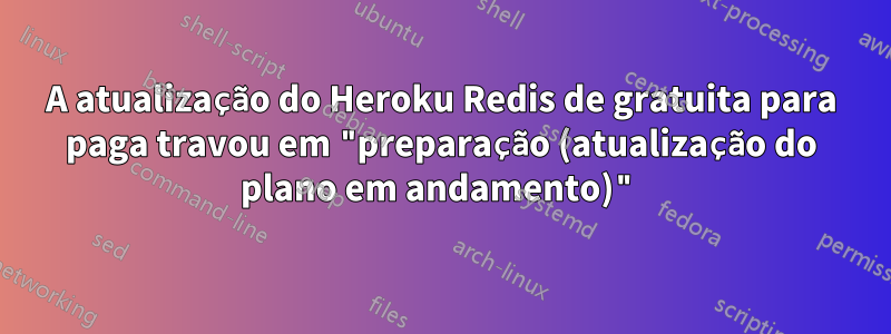 A atualização do Heroku Redis de gratuita para paga travou em "preparação (atualização do plano em andamento)"