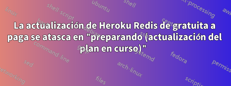 La actualización de Heroku Redis de gratuita a paga se atasca en "preparando (actualización del plan en curso)"