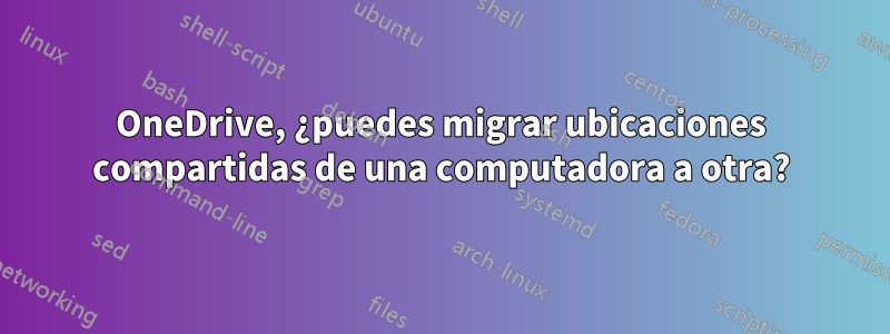 OneDrive, ¿puedes migrar ubicaciones compartidas de una computadora a otra?