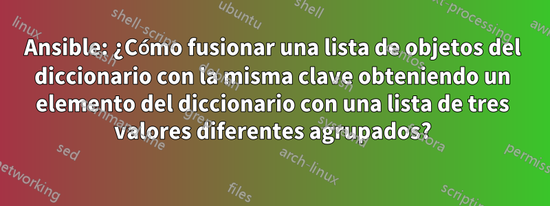 Ansible: ¿Cómo fusionar una lista de objetos del diccionario con la misma clave obteniendo un elemento del diccionario con una lista de tres valores diferentes agrupados?