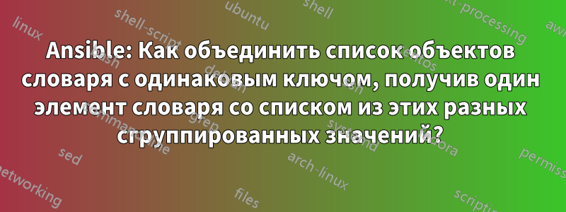 Ansible: Как объединить список объектов словаря с одинаковым ключом, получив один элемент словаря со списком из этих разных сгруппированных значений?