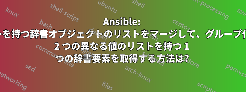 Ansible: 同じキーを持つ辞書オブジェクトのリストをマージして、グループ化された 2 つの異なる値のリストを持つ 1 つの辞書要素を取得する方法は?