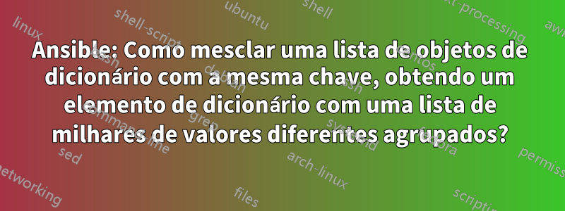 Ansible: Como mesclar uma lista de objetos de dicionário com a mesma chave, obtendo um elemento de dicionário com uma lista de milhares de valores diferentes agrupados?