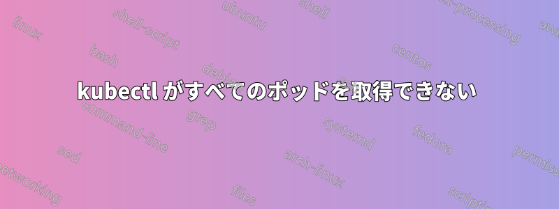 kubectl がすべてのポッドを取得できない