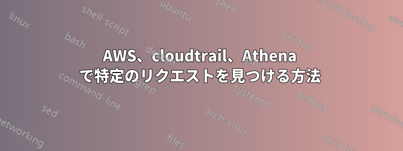 AWS、cloudtrail、Athena で特定のリクエストを見つける方法