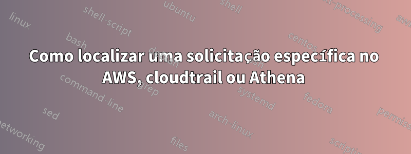 Como localizar uma solicitação específica no AWS, cloudtrail ou Athena